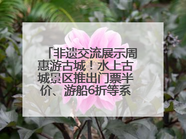 非遗交流展示周惠游古城！水上古城景区推出门票半价、游船6折等系列优惠