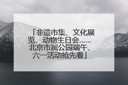 非遗市集、文化展览、动物生日会……北京市属公园端午、六一活动抢先看