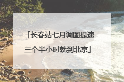 长春站七月调图提速 三个半小时就到北京