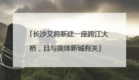 长沙又将新建一座跨江大桥，且与奥体新城有关