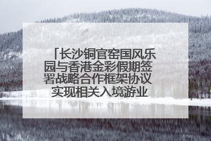 长沙铜官窑国风乐园与香港金彩假期签署战略合作框架协议 实现相关入境游业务增收超亿元