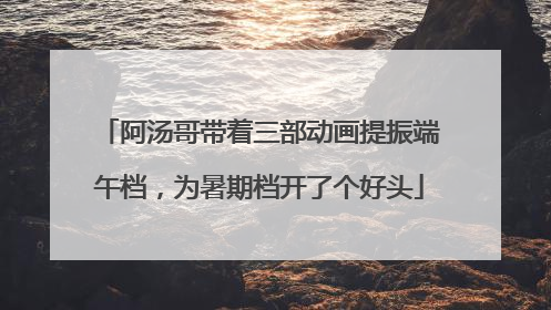 阿汤哥带着三部动画提振端午档，为暑期档开了个好头