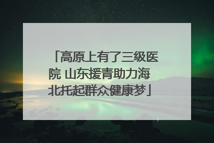 高原上有了三级医院 山东援青助力海北托起群众健康梦