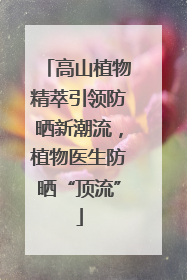 高山植物精萃引领防晒新潮流，植物医生防晒“顶流”
