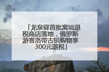 龙泉驿首批离境退税商店落地，俄罗斯游客洛带古镇购物享300元退税