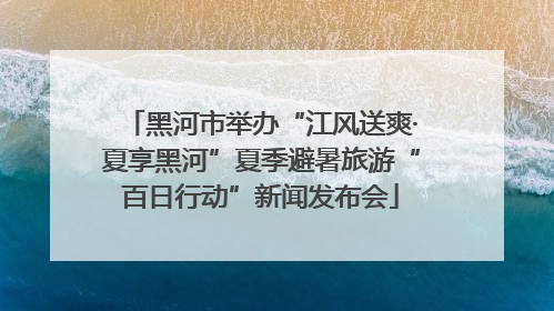 黑河市举办“江风送爽·夏享黑河”夏季避暑旅游“百日行动”新闻发布会