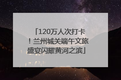 120万人次打卡！兰州城关端午文旅盛宴闪耀黄河之滨