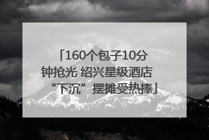 160个包子10分钟抢光 绍兴星级酒店“下沉”摆摊受热捧