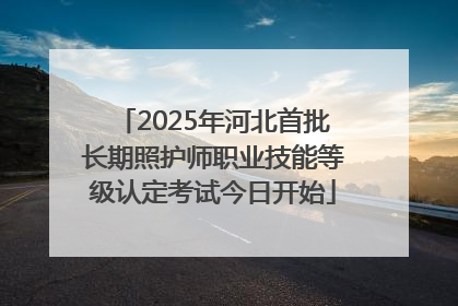 2025年河北首批长期照护师职业技能等级认定考试今日开始