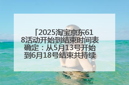 2025淘宝京东618活动开始到结束时间表确定：从5月13号开始到6月18号结束共持续37天附618红包口令及选购攻略一览