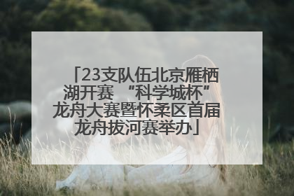 23支队伍北京雁栖湖开赛 “科学城杯”龙舟大赛暨怀柔区首届龙舟拔河赛举办
