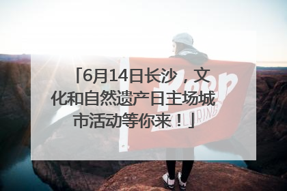 6月14日长沙，文化和自然遗产日主场城市活动等你来！
